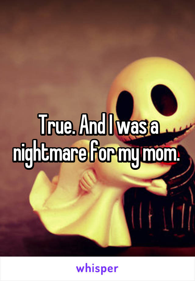 True. And I was a nightmare for my mom. 