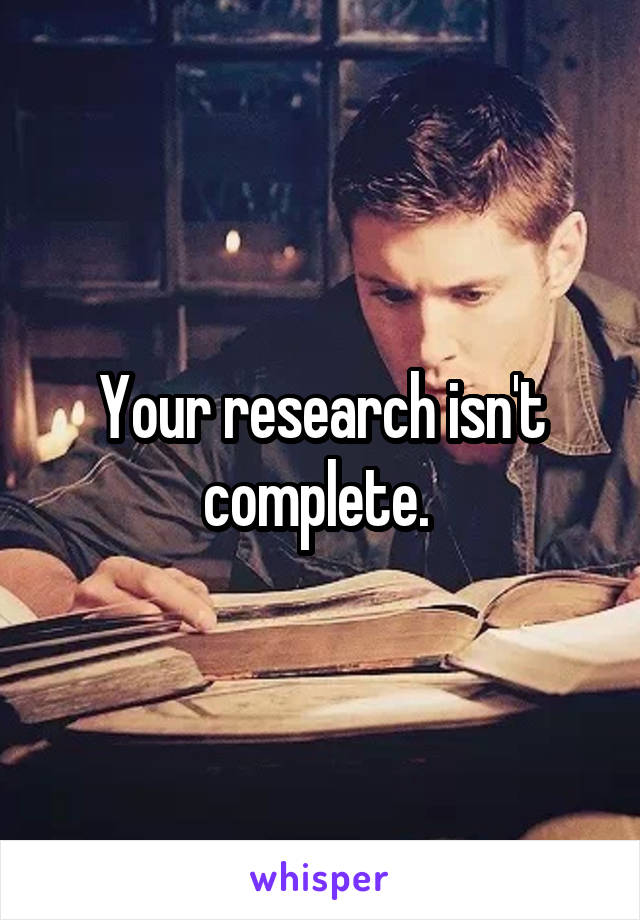 Your research isn't complete. 