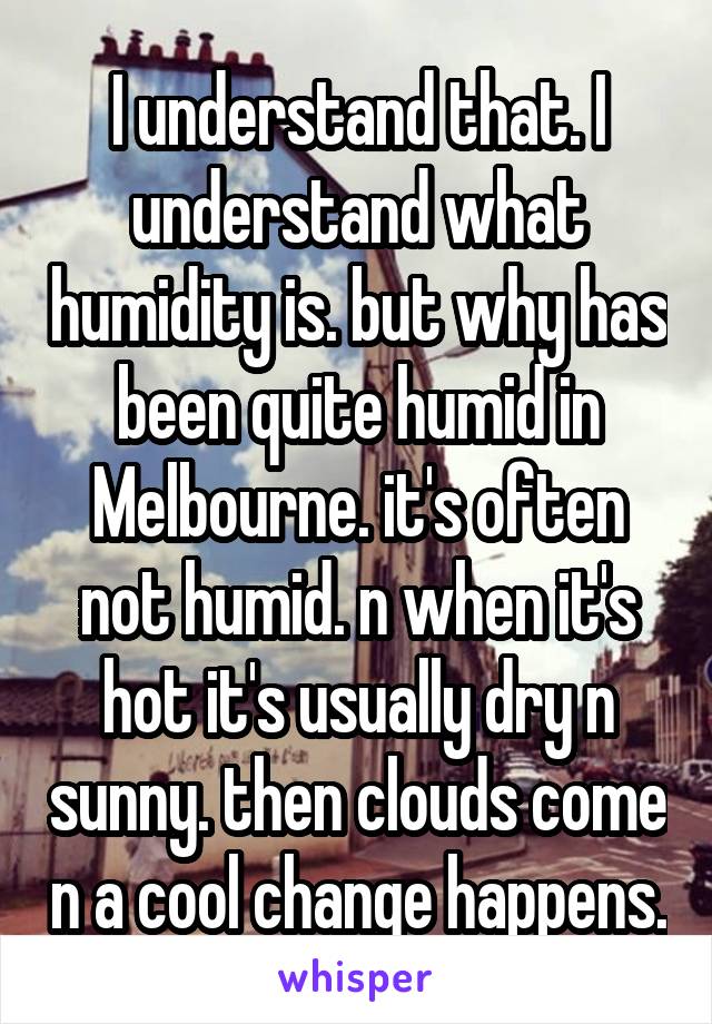 I understand that. I understand what humidity is. but why has been quite humid in Melbourne. it's often not humid. n when it's hot it's usually dry n sunny. then clouds come n a cool change happens.