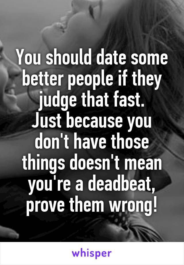 You should date some better people if they judge that fast.
Just because you don't have those things doesn't mean you're a deadbeat, prove them wrong!