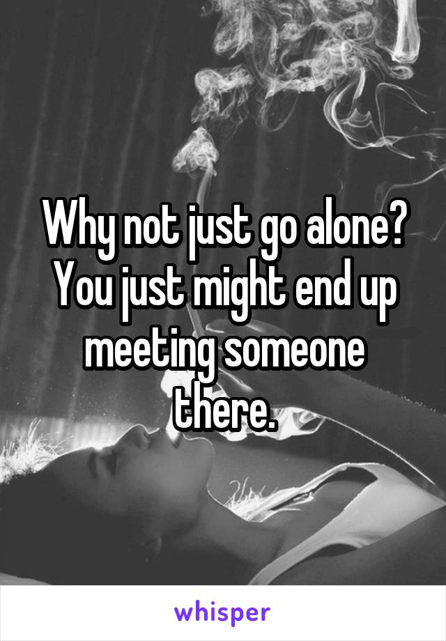 Why not just go alone?
You just might end up meeting someone there.