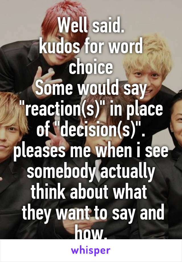 Well said.
kudos for word choice
Some would say "reaction(s)" in place of "decision(s)". pleases me when i see somebody actually think about what 
 they want to say and how.