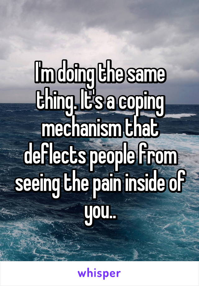 I'm doing the same thing. It's a coping mechanism that deflects people from seeing the pain inside of you..