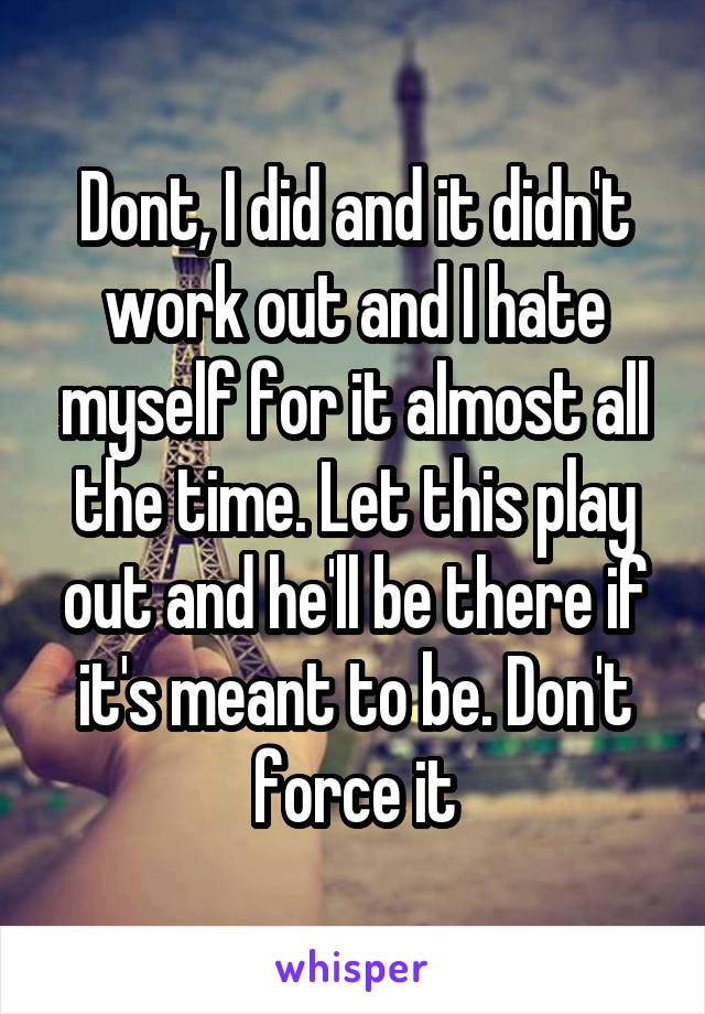 Dont, I did and it didn't work out and I hate myself for it almost all the time. Let this play out and he'll be there if it's meant to be. Don't force it