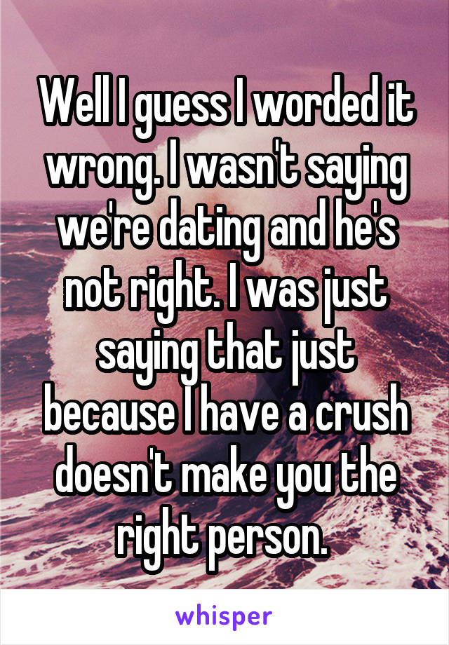 Well I guess I worded it wrong. I wasn't saying we're dating and he's not right. I was just saying that just because I have a crush doesn't make you the right person. 