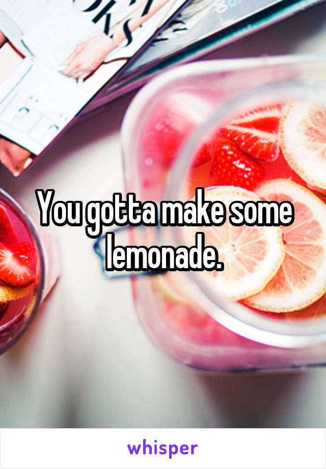 You gotta make some lemonade.