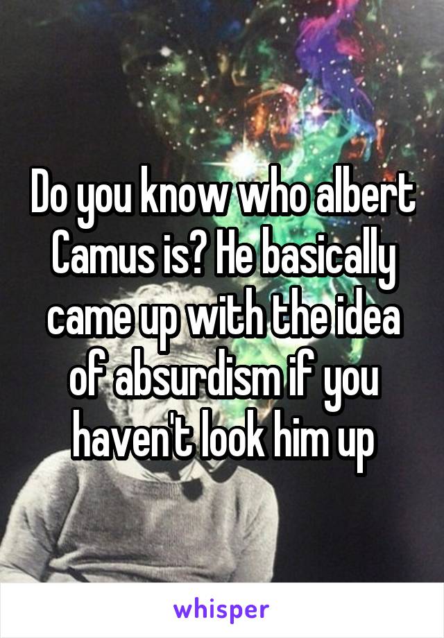 Do you know who albert Camus is? He basically came up with the idea of absurdism if you haven't look him up