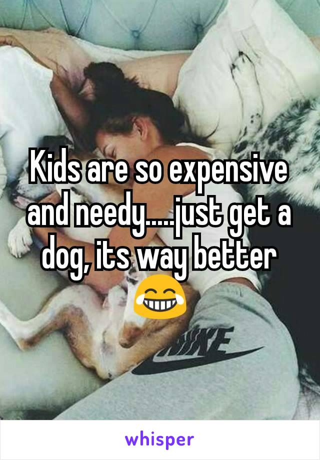 Kids are so expensive and needy.....just get a dog, its way better 😂