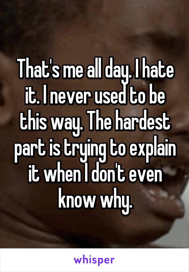 That's me all day. I hate it. I never used to be this way. The hardest part is trying to explain it when I don't even know why.