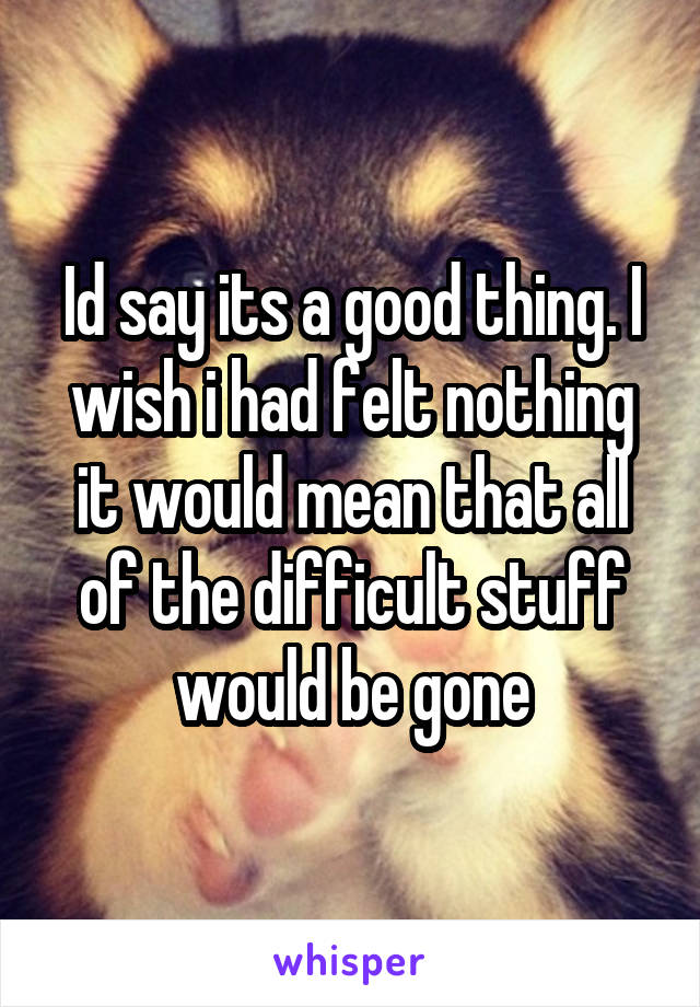 Id say its a good thing. I wish i had felt nothing it would mean that all of the difficult stuff would be gone