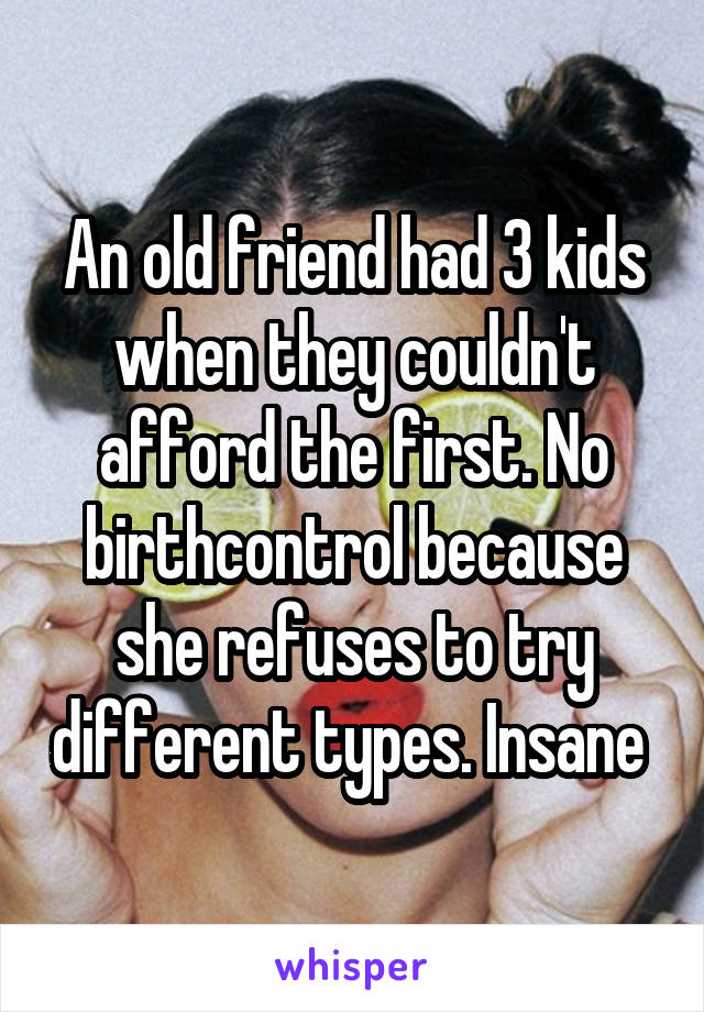 An old friend had 3 kids when they couldn't afford the first. No birthcontrol because she refuses to try different types. Insane 