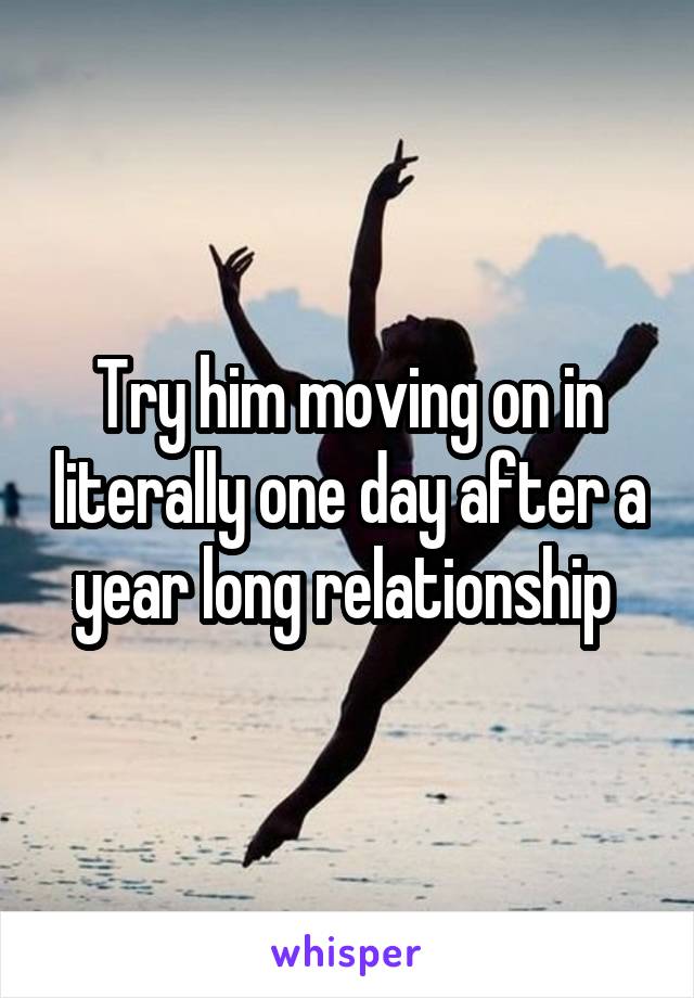 Try him moving on in literally one day after a year long relationship 