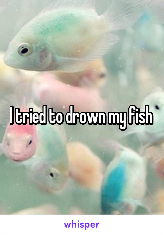 I tried to drown my fish 