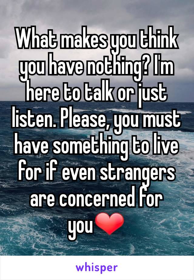 What makes you think you have nothing? I'm here to talk or just listen. Please, you must have something to live for if even strangers are concerned for you❤