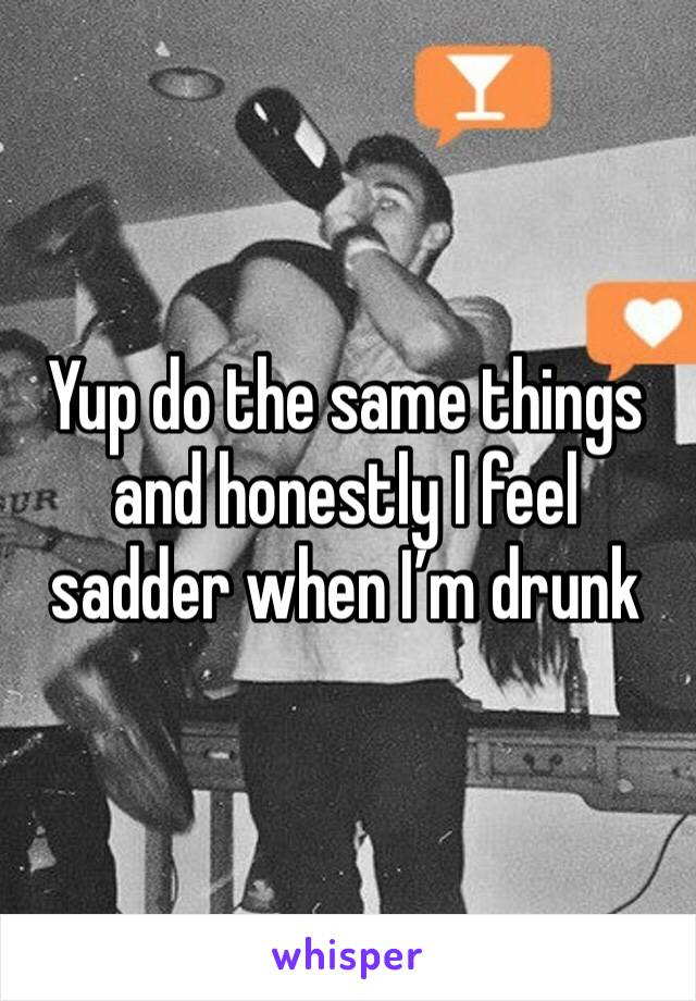 Yup do the same things and honestly I feel sadder when I’m drunk 