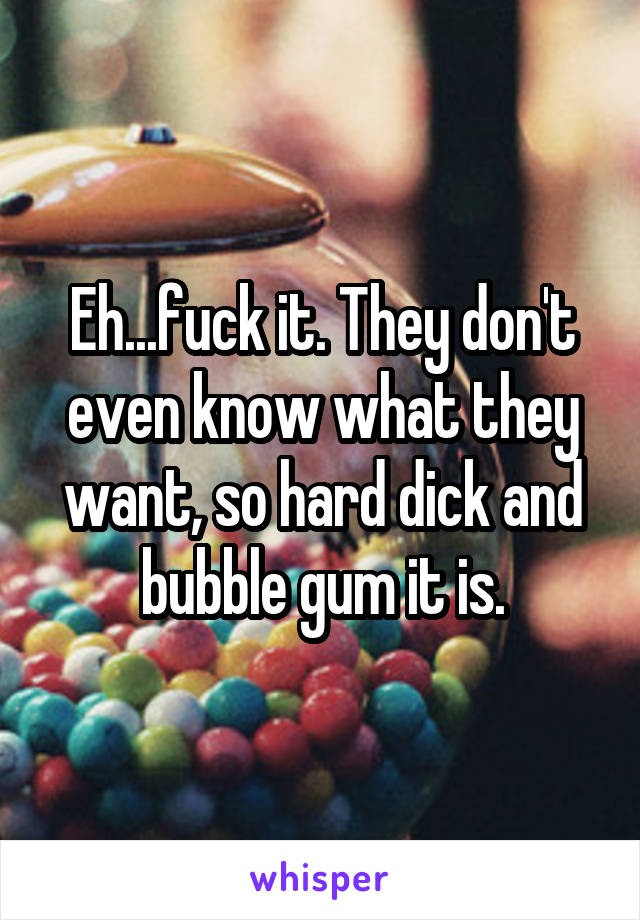 Eh...fuck it. They don't even know what they want, so hard dick and bubble gum it is.