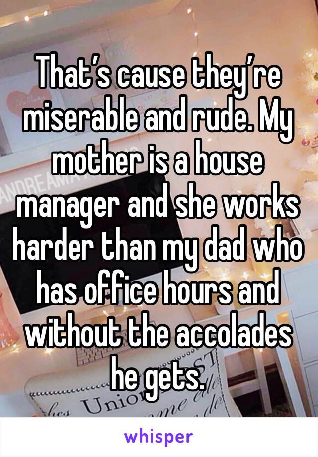 That’s cause they’re miserable and rude. My mother is a house manager and she works harder than my dad who has office hours and without the accolades he gets.