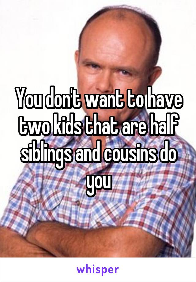 You don't want to have two kids that are half siblings and cousins do you