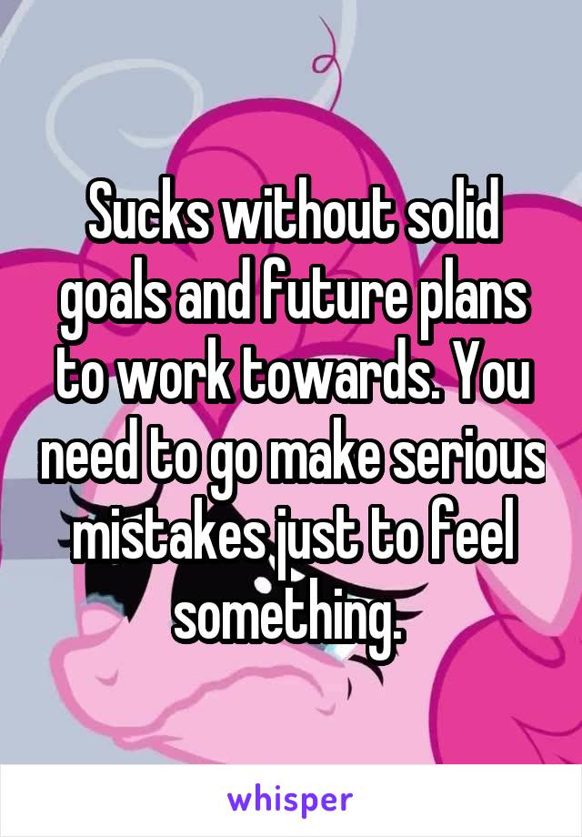 Sucks without solid goals and future plans to work towards. You need to go make serious mistakes just to feel something. 