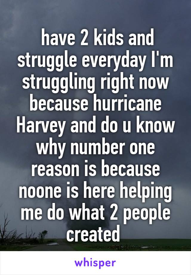  have 2 kids and struggle everyday I'm struggling right now because hurricane Harvey and do u know why number one reason is because noone is here helping me do what 2 people created 