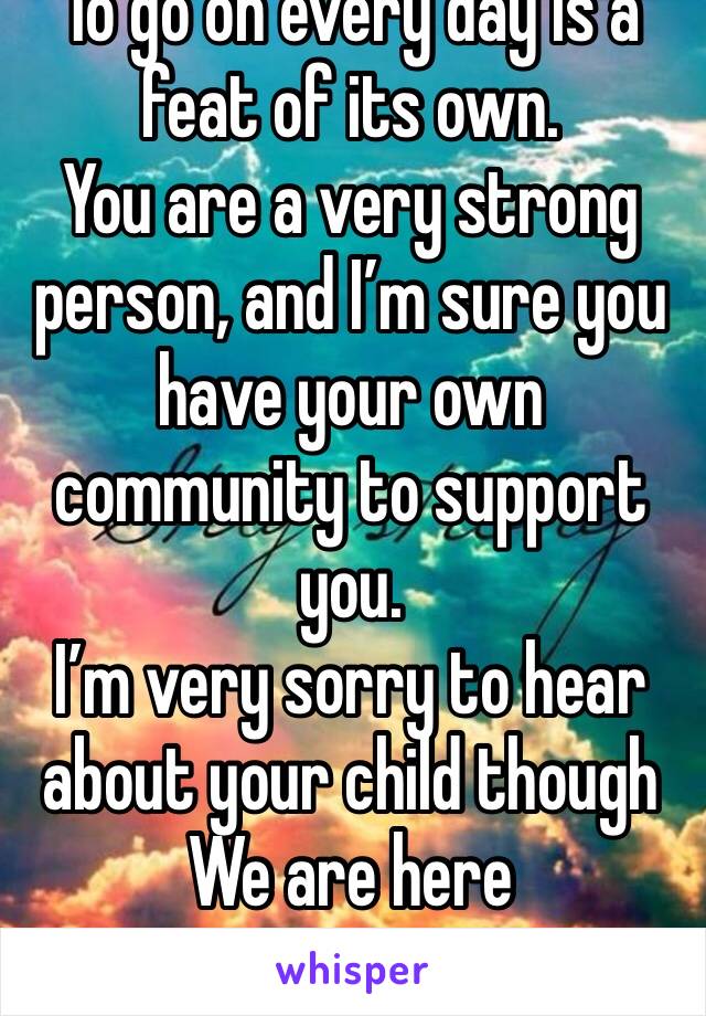 To go on every day is a feat of its own. 
You are a very strong person, and I’m sure you have your own community to support you. 
I’m very sorry to hear about your child though
We are here