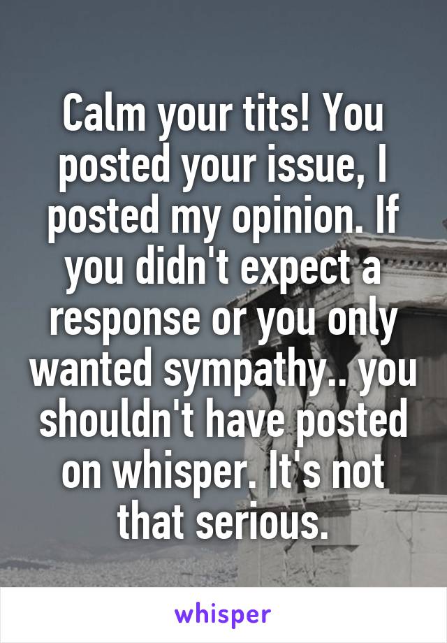 Calm your tits! You posted your issue, I posted my opinion. If you didn't expect a response or you only wanted sympathy.. you shouldn't have posted on whisper. It's not that serious.