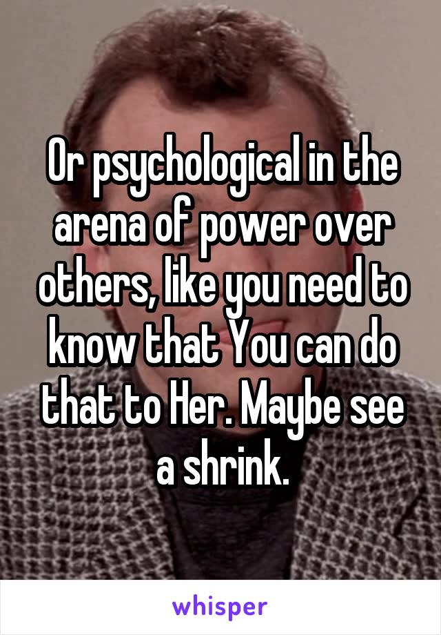 Or psychological in the arena of power over others, like you need to know that You can do that to Her. Maybe see a shrink.