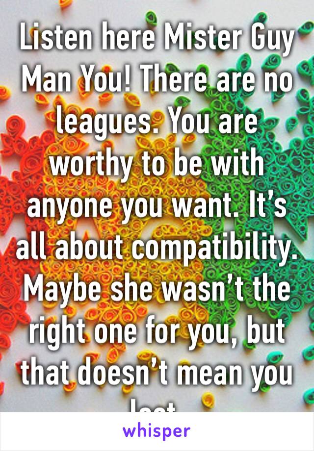 Listen here Mister Guy Man You! There are no leagues. You are worthy to be with anyone you want. It’s all about compatibility. Maybe she wasn’t the right one for you, but that doesn’t mean you lost.