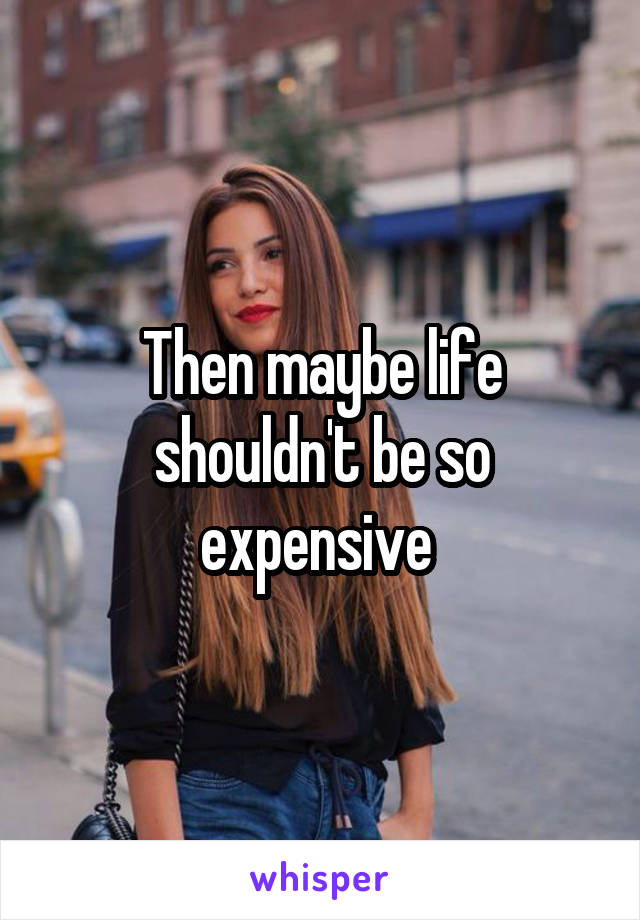 Then maybe life shouldn't be so expensive 