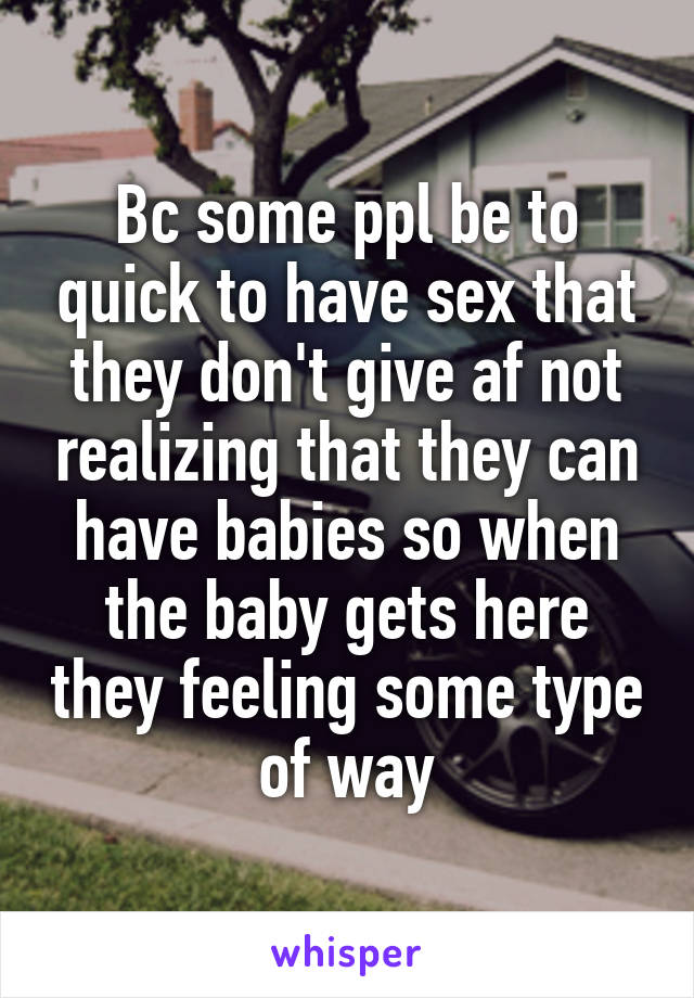 Bc some ppl be to quick to have sex that they don't give af not realizing that they can have babies so when the baby gets here they feeling some type of way