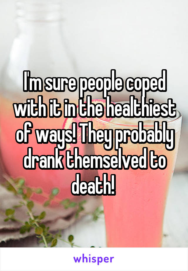 I'm sure people coped with it in the healthiest of ways! They probably drank themselved to death! 