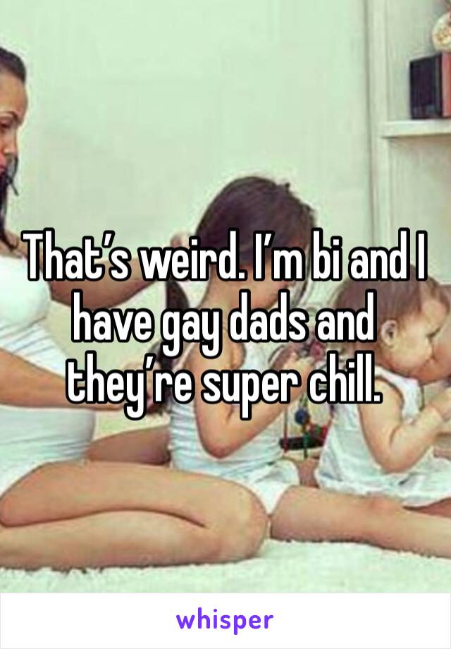 That’s weird. I’m bi and I have gay dads and they’re super chill. 