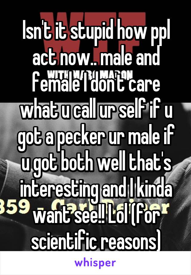 Isn't it stupid how ppl act now.. male and female I don't care what u call ur self if u got a pecker ur male if u got both well that's interesting and I kinda want see!! Lol (for scientific reasons)