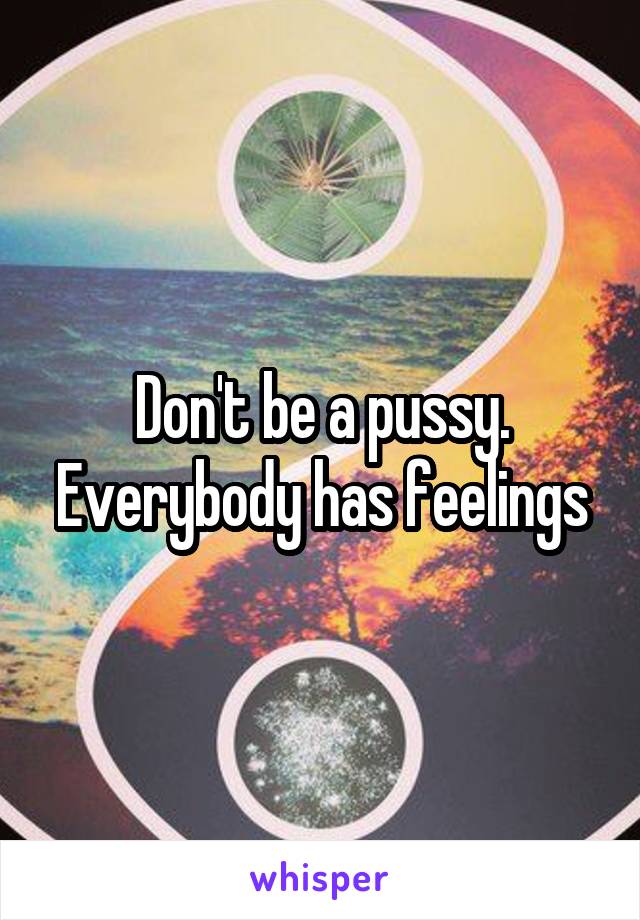 Don't be a pussy. Everybody has feelings