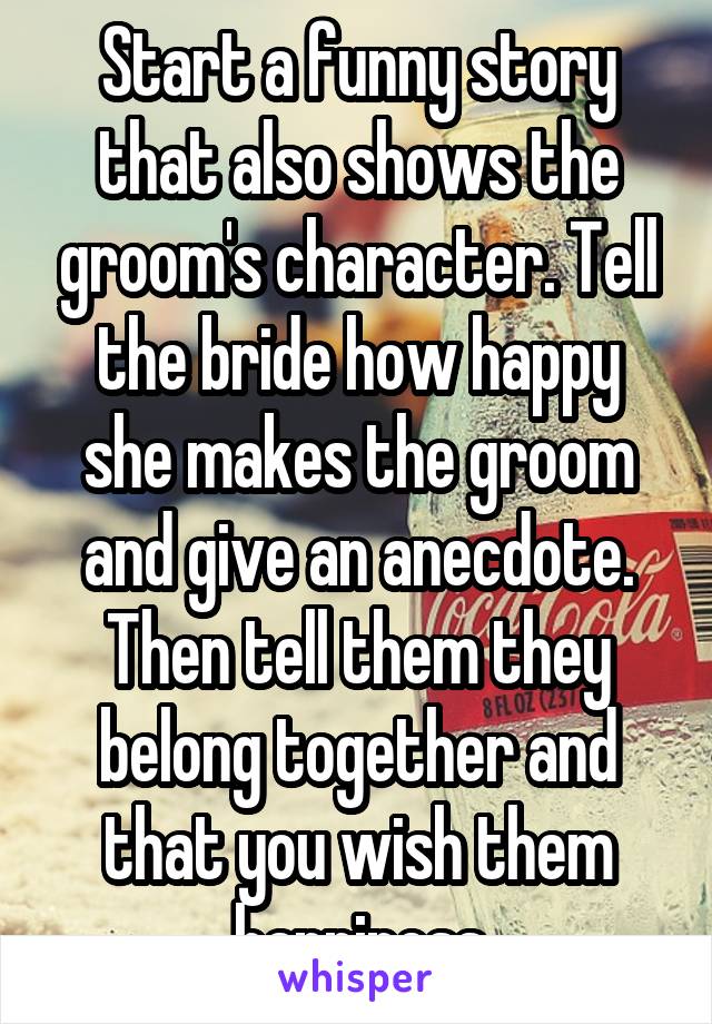 Start a funny story that also shows the groom's character. Tell the bride how happy she makes the groom and give an anecdote. Then tell them they belong together and that you wish them happiness