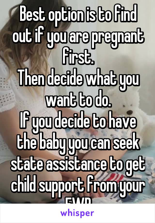 Best option is to find out if you are pregnant first.
Then decide what you want to do.
If you decide to have the baby you can seek state assistance to get child support from your FWB