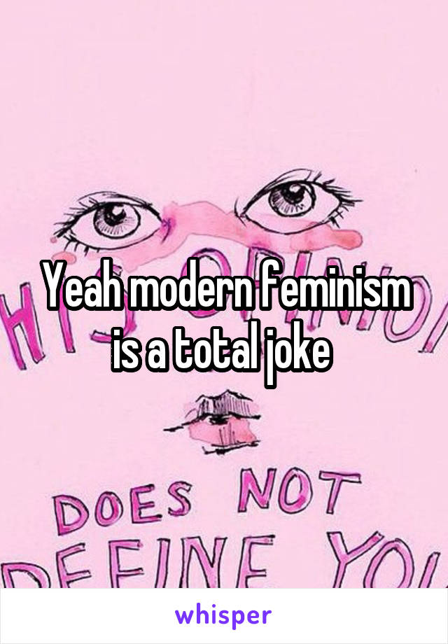 Yeah modern feminism is a total joke 
