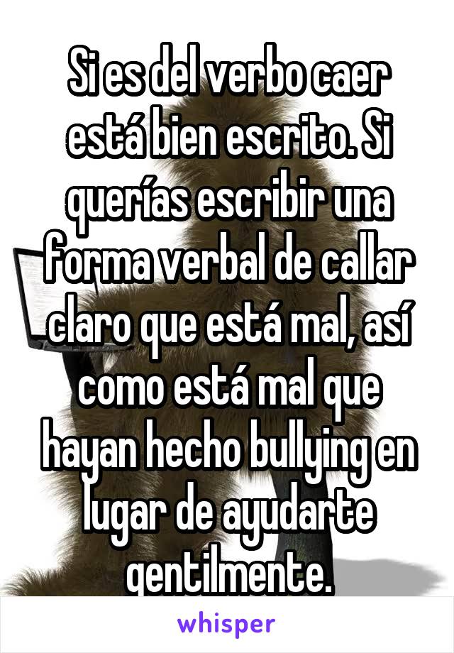 Si es del verbo caer está bien escrito. Si querías escribir una forma verbal de callar claro que está mal, así como está mal que hayan hecho bullying en lugar de ayudarte gentilmente.