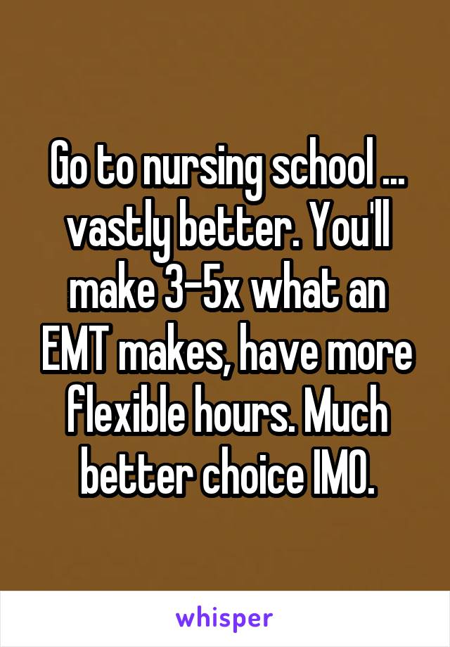 Go to nursing school ... vastly better. You'll make 3-5x what an EMT makes, have more flexible hours. Much better choice IMO.