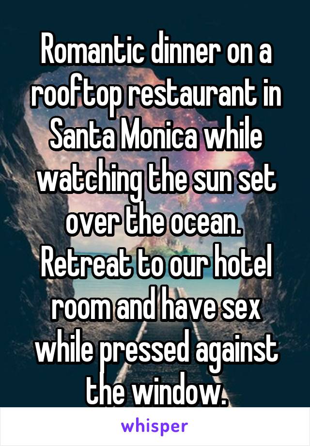 Romantic dinner on a rooftop restaurant in Santa Monica while watching the sun set over the ocean. 
Retreat to our hotel room and have sex while pressed against the window.
