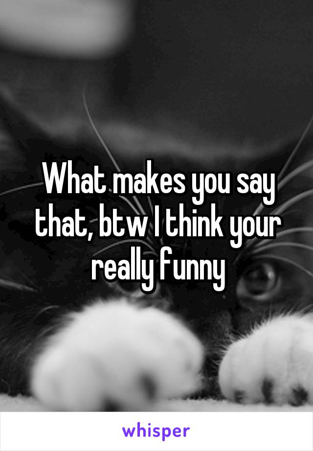 What makes you say that, btw I think your really funny