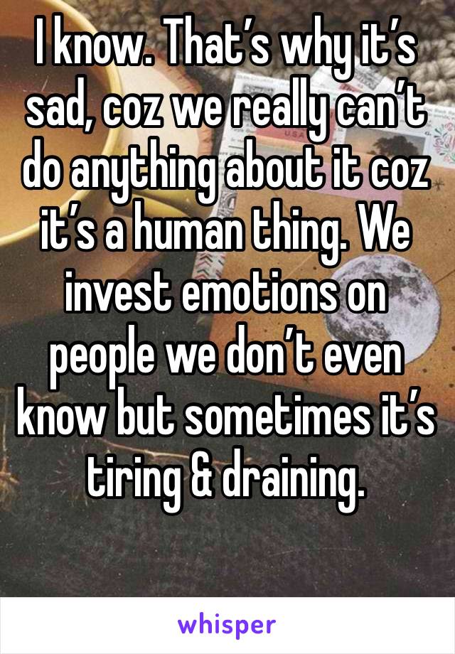 I know. That’s why it’s sad, coz we really can’t do anything about it coz it’s a human thing. We invest emotions on people we don’t even know but sometimes it’s tiring & draining.