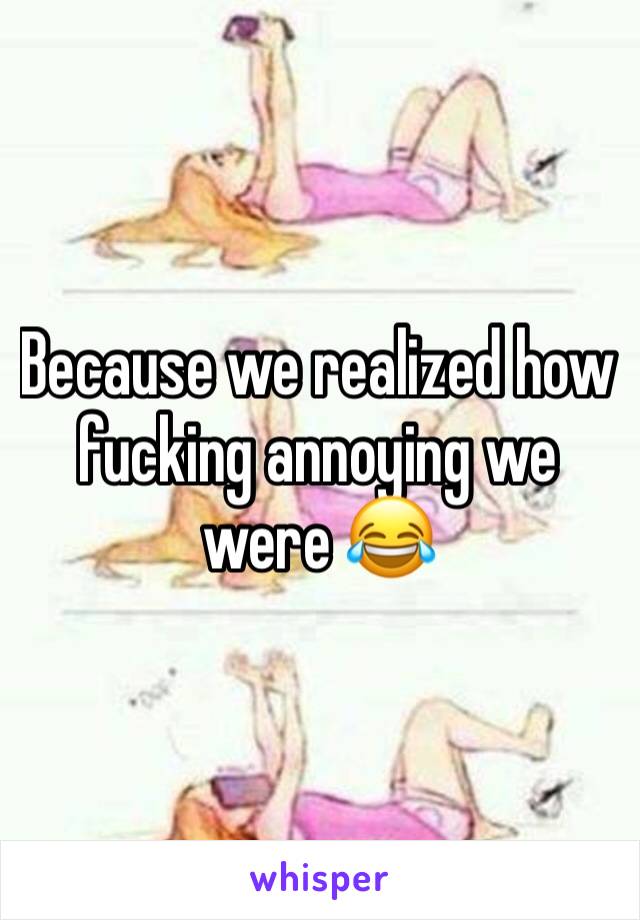 Because we realized how fucking annoying we were 😂 