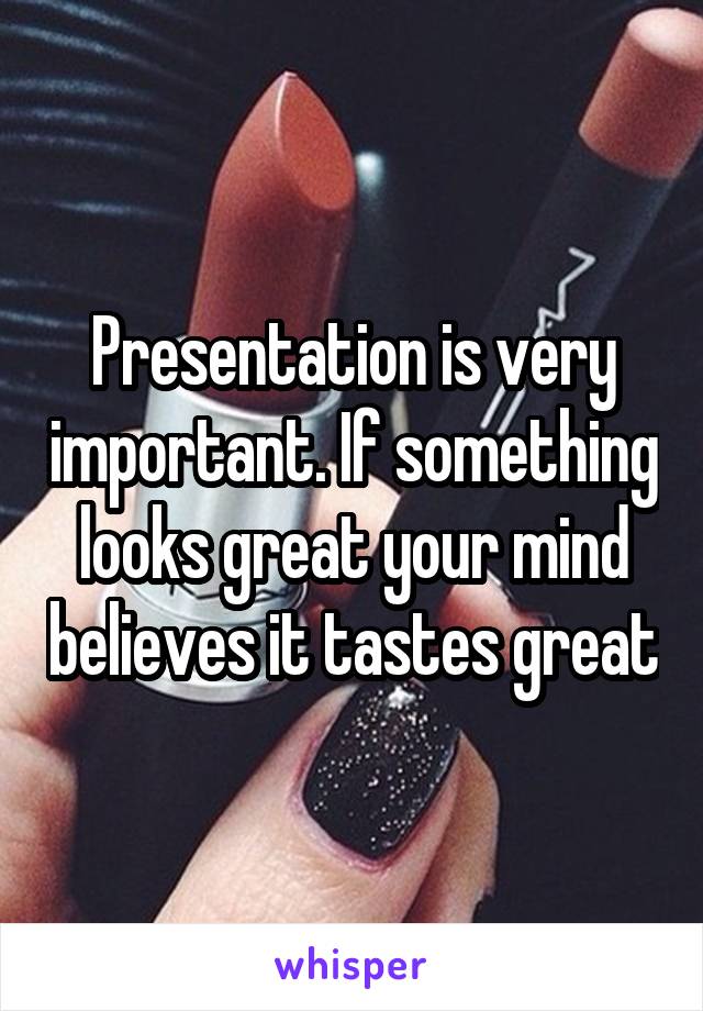 Presentation is very important. If something looks great your mind believes it tastes great