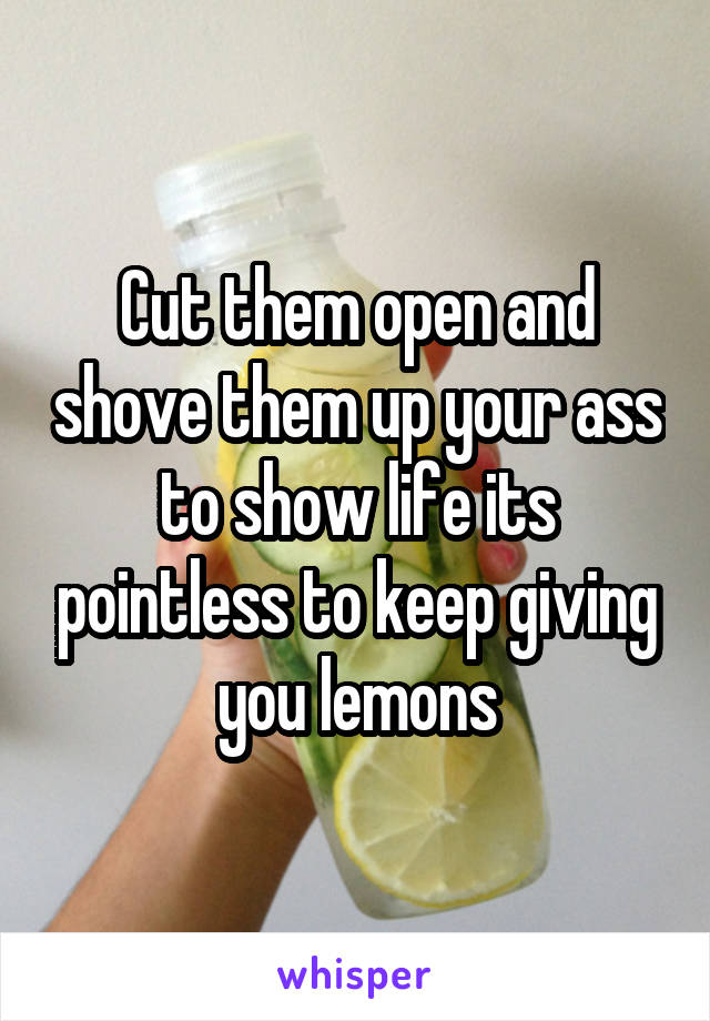 Cut them open and shove them up your ass to show life its pointless to keep giving you lemons