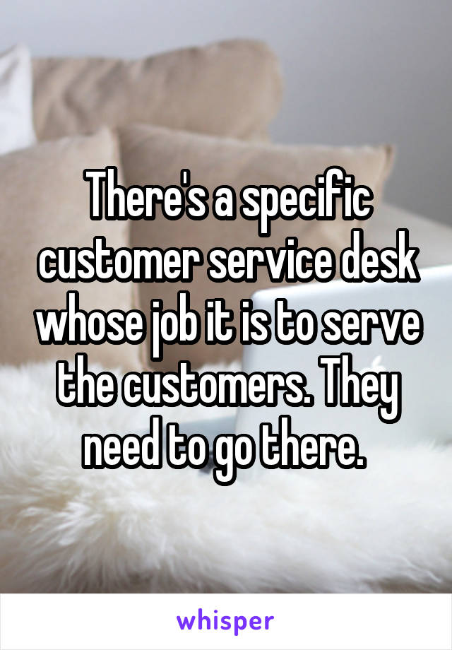 There's a specific customer service desk whose job it is to serve the customers. They need to go there. 
