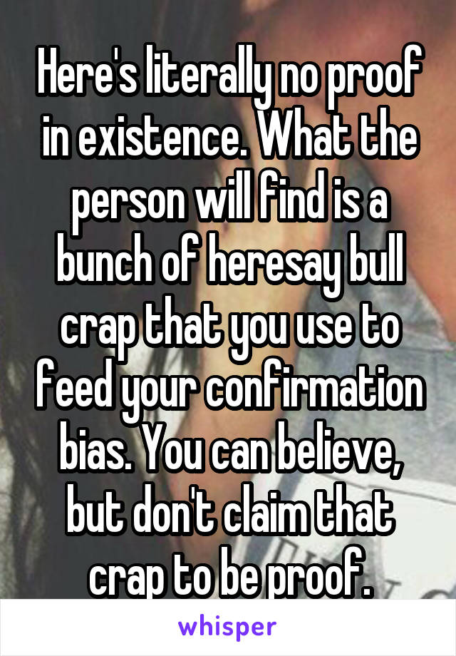 Here's literally no proof in existence. What the person will find is a bunch of heresay bull crap that you use to feed your confirmation bias. You can believe, but don't claim that crap to be proof.