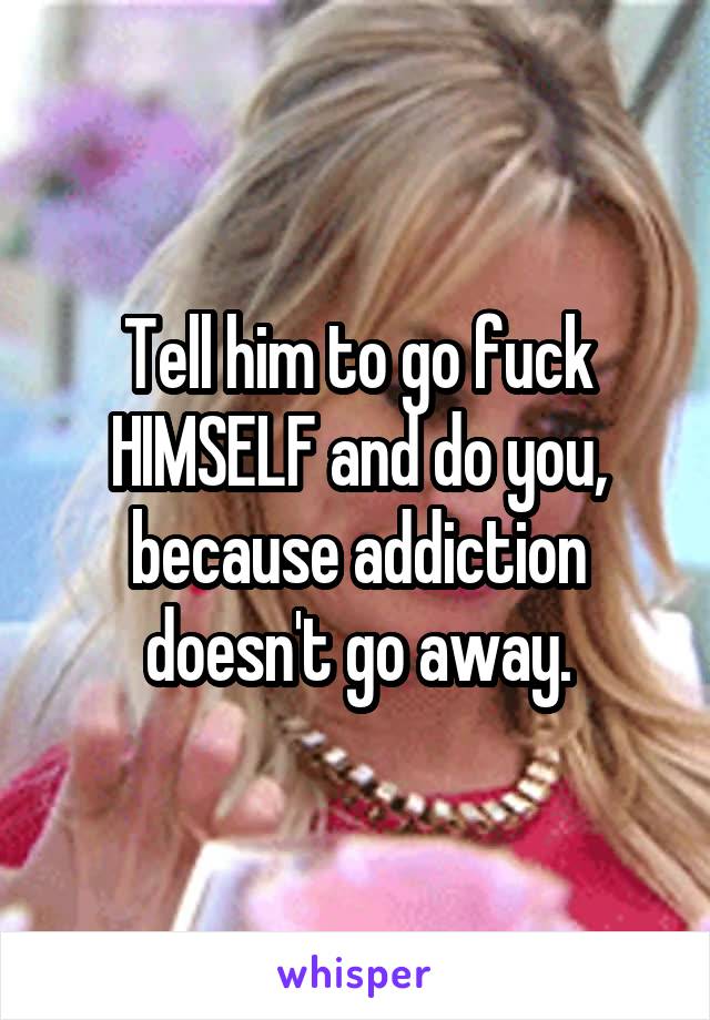 Tell him to go fuck HIMSELF and do you, because addiction doesn't go away.