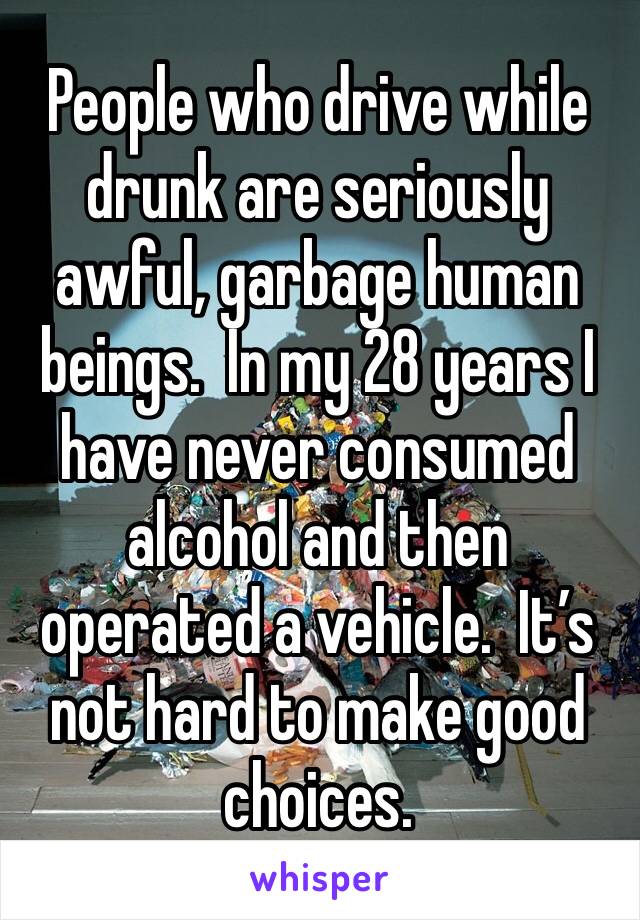 People who drive while drunk are seriously awful, garbage human beings.  In my 28 years I have never consumed alcohol and then operated a vehicle.  It’s not hard to make good choices.