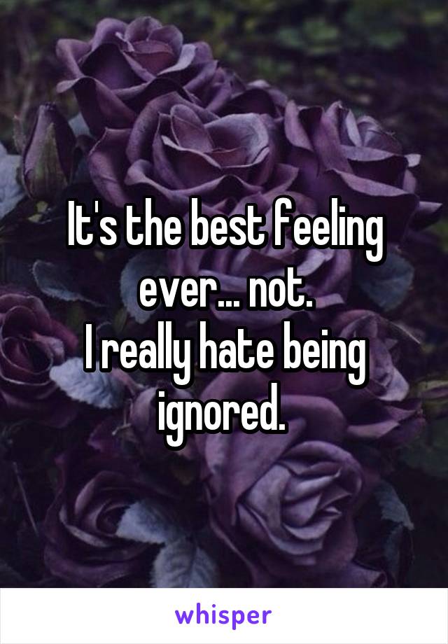 It's the best feeling ever... not.
I really hate being ignored. 